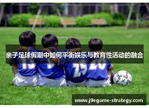 亲子足球假期中如何平衡娱乐与教育性活动的融合